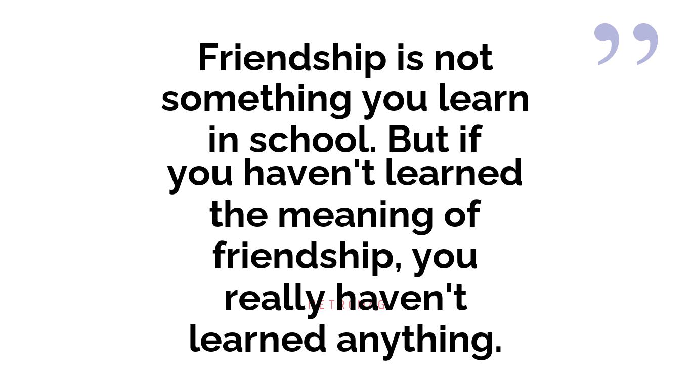 Friendship is not something you learn in school. But if you haven't learned the meaning of friendship, you really haven't learned anything.