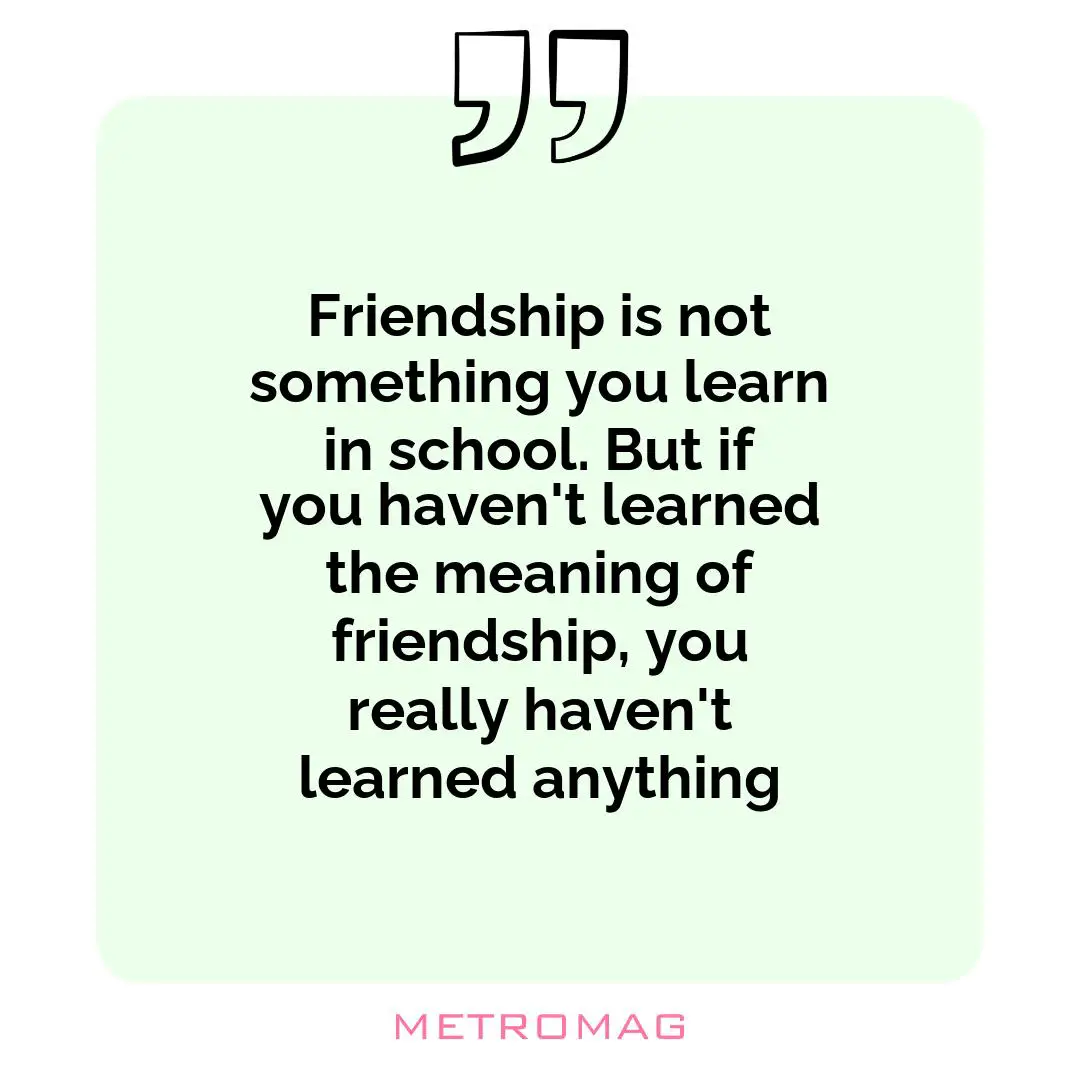 Friendship is not something you learn in school. But if you haven't learned the meaning of friendship, you really haven't learned anything