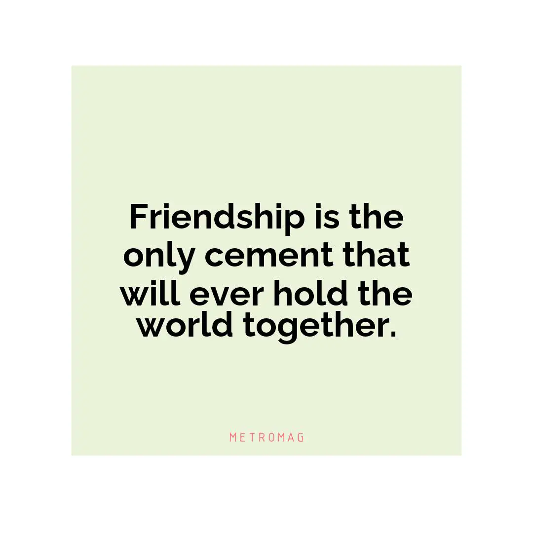 Friendship is the only cement that will ever hold the world together.