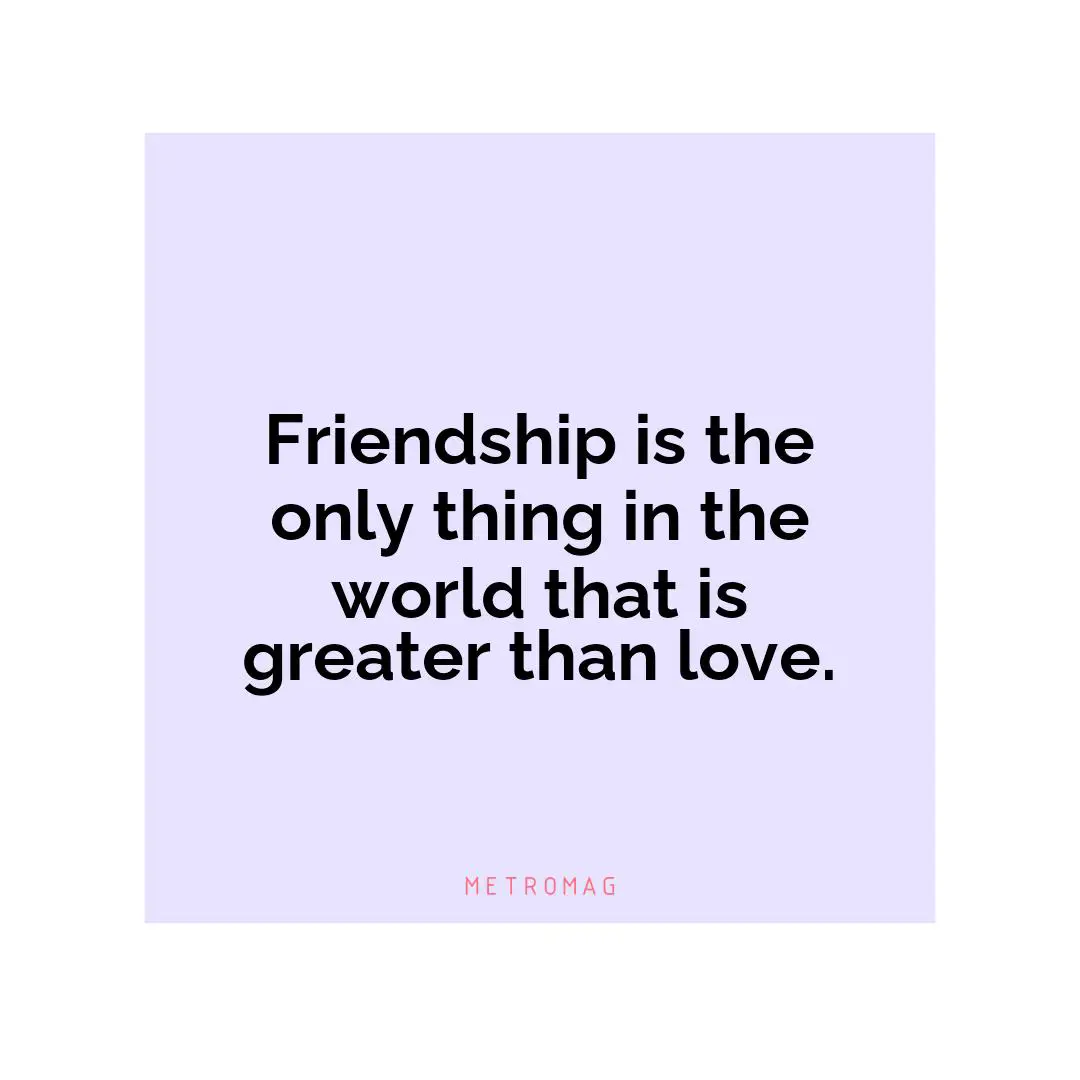Friendship is the only thing in the world that is greater than love.