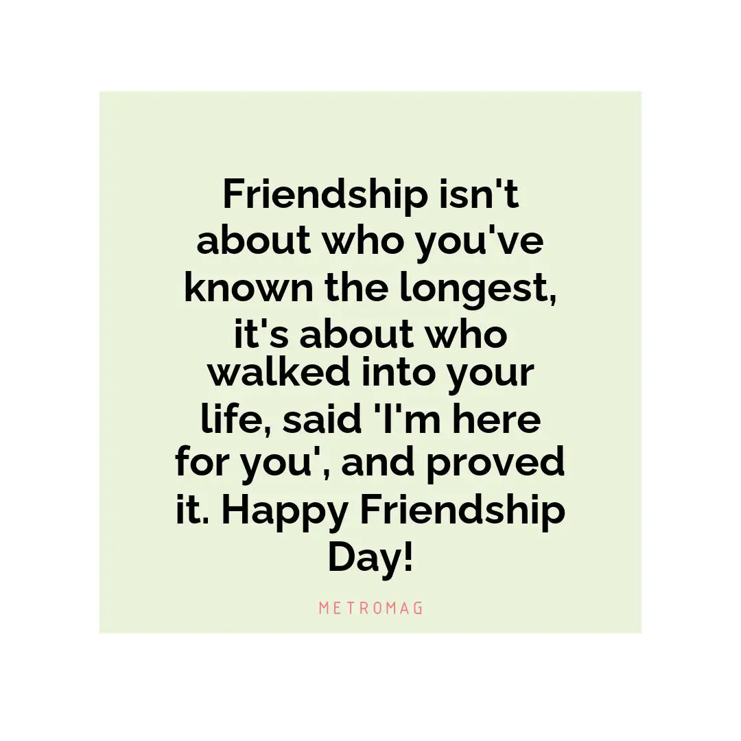 Friendship isn't about who you've known the longest, it's about who walked into your life, said 'I'm here for you', and proved it. Happy Friendship Day!
