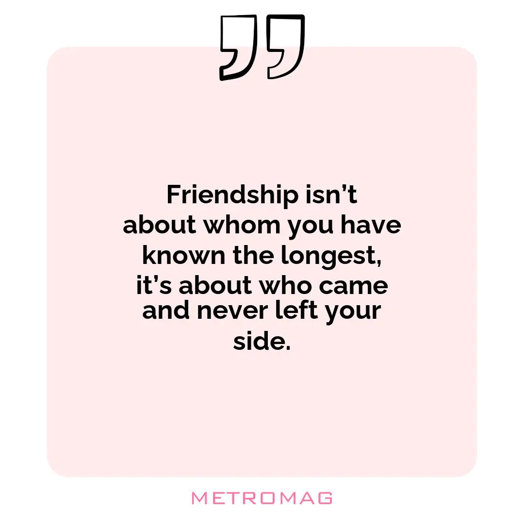 Friendship isn’t about whom you have known the longest, it’s about who came and never left your side.