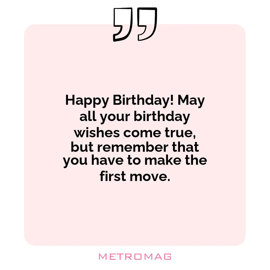 Happy Birthday! May all your birthday wishes come true, but remember that you have to make the first move.
