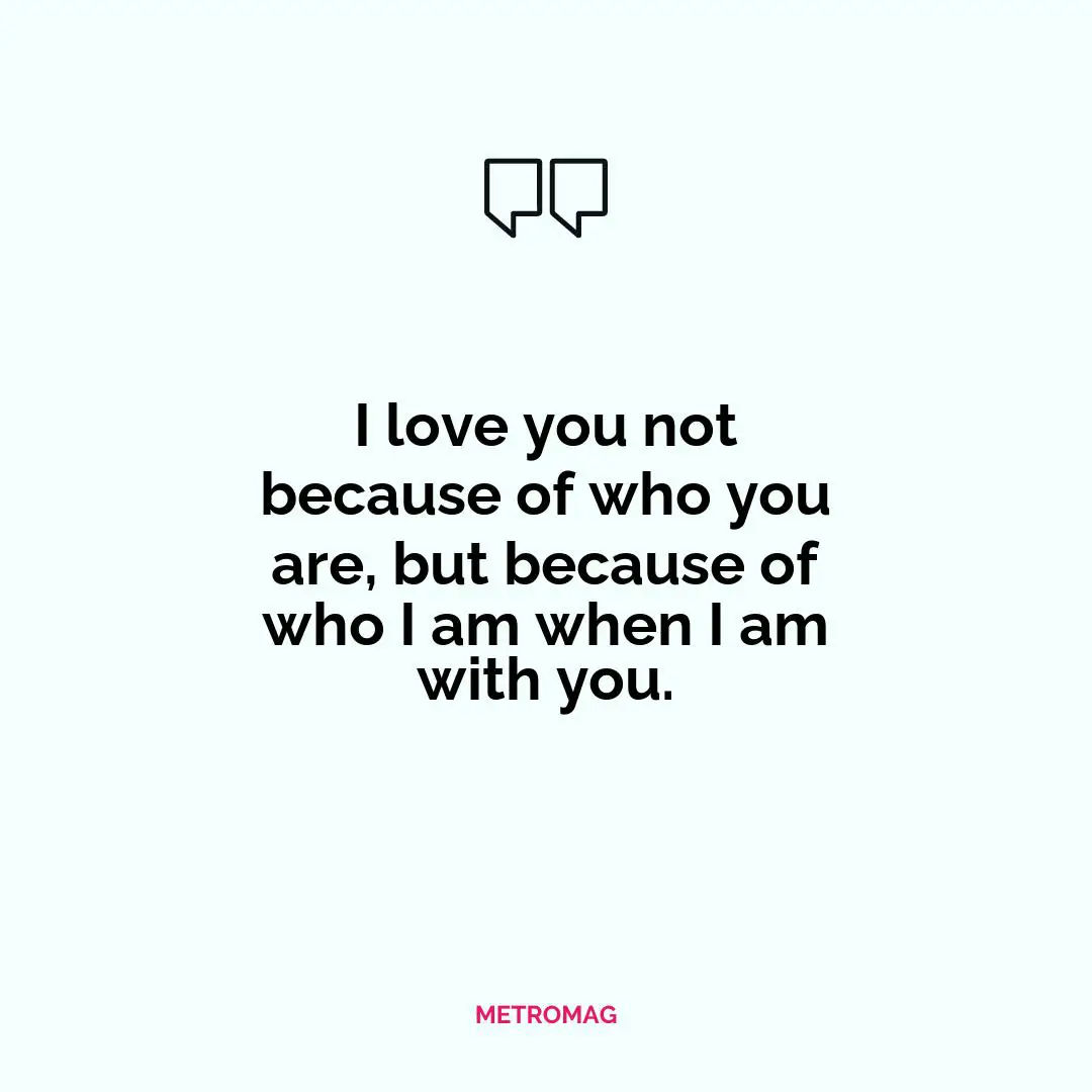 I love you not because of who you are, but because of who I am when I am with you.