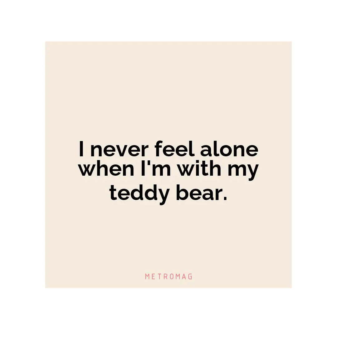 I never feel alone when I'm with my teddy bear.