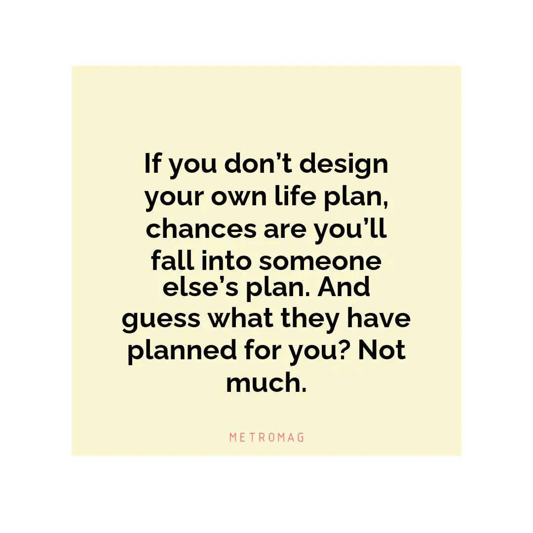 If you don’t design your own life plan, chances are you’ll fall into someone else’s plan. And guess what they have planned for you? Not much.