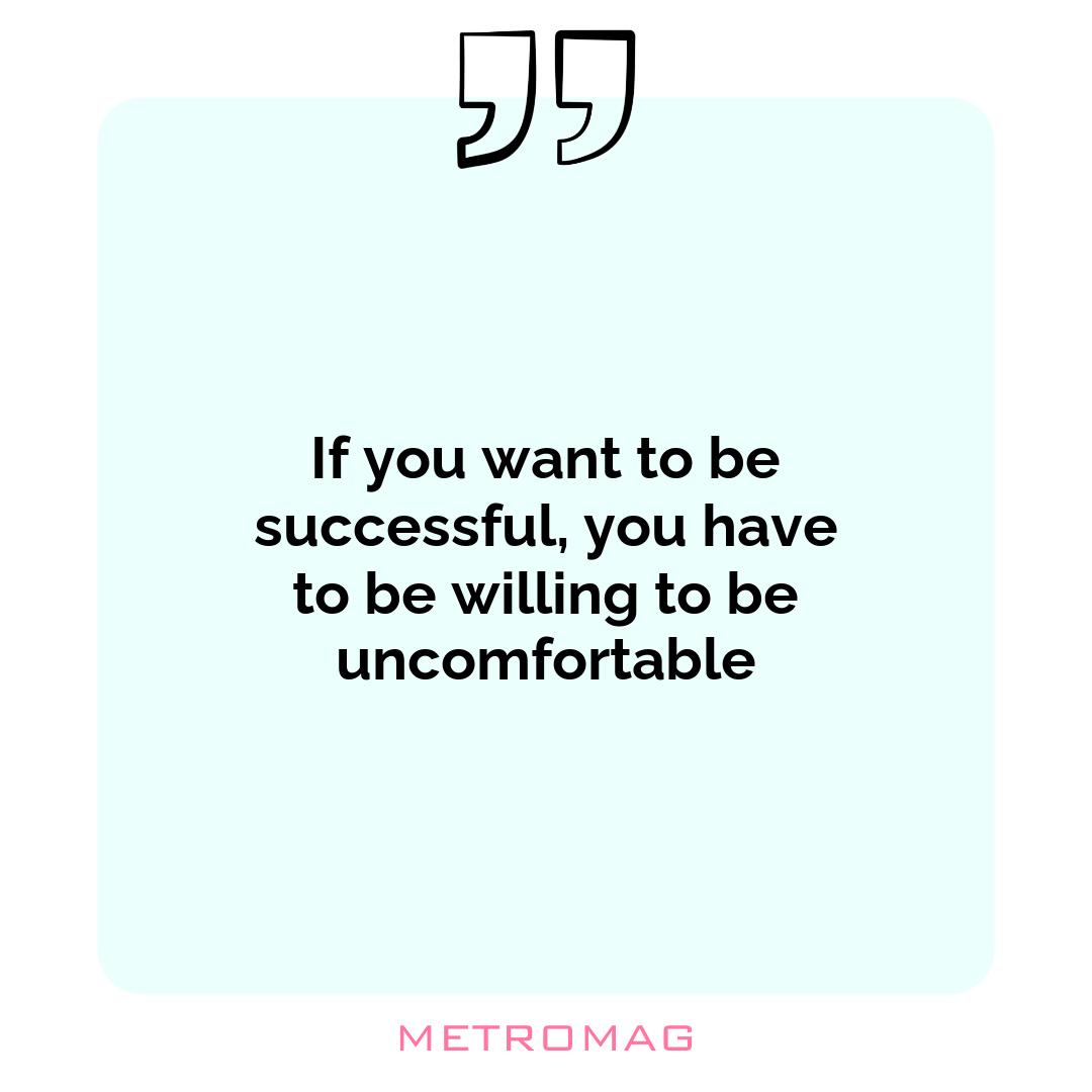 If you want to be successful, you have to be willing to be uncomfortable