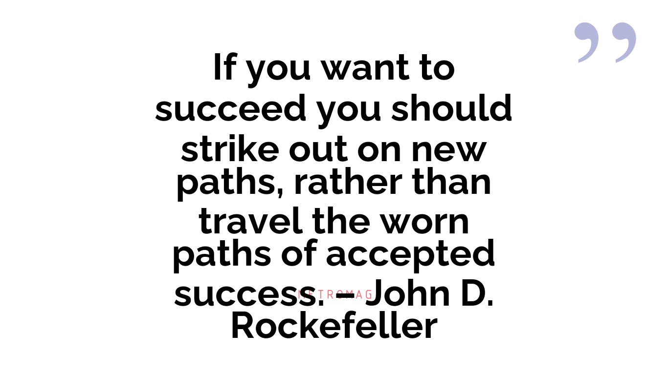 If you want to succeed you should strike out on new paths, rather than travel the worn paths of accepted success. – John D. Rockefeller