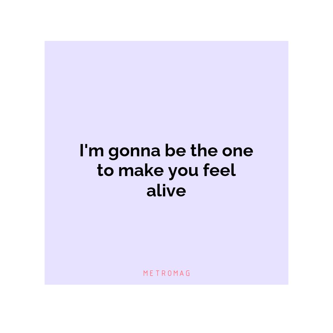 I'm gonna be the one to make you feel alive