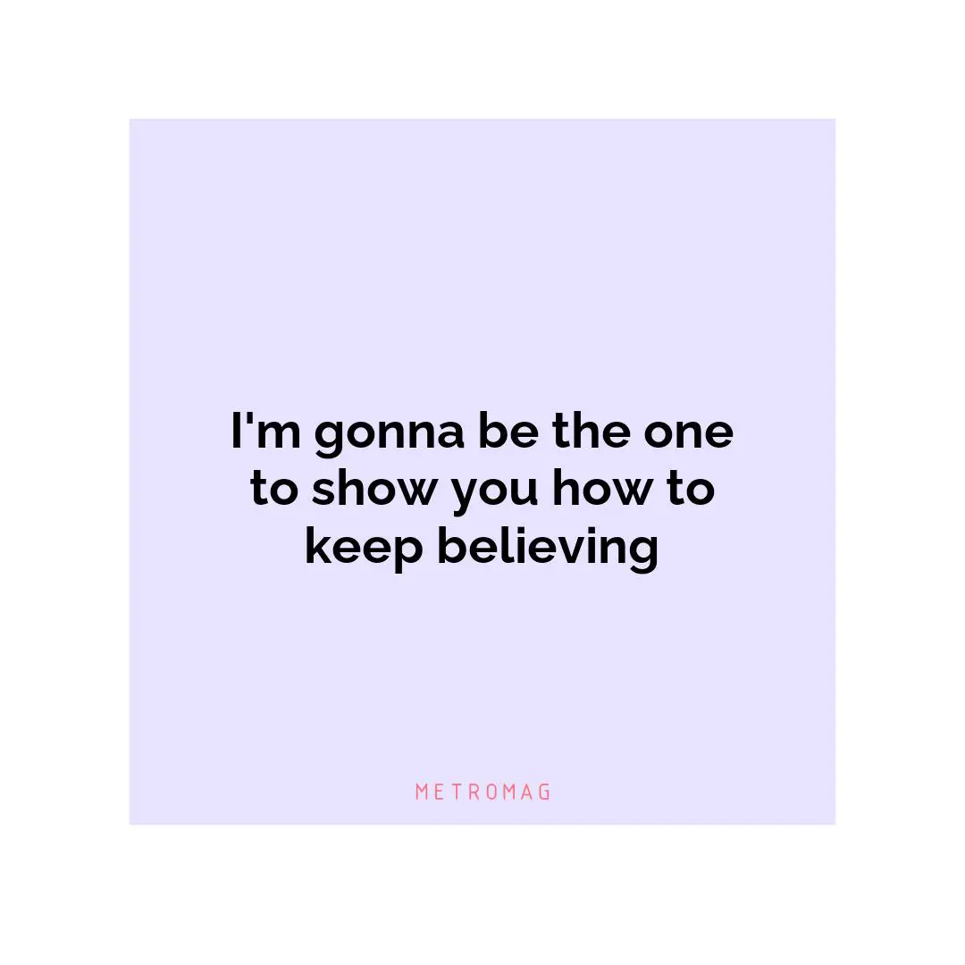 I'm gonna be the one to show you how to keep believing