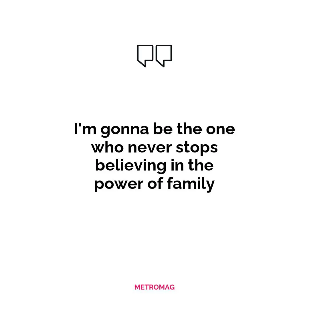 I'm gonna be the one who never stops believing in the power of family