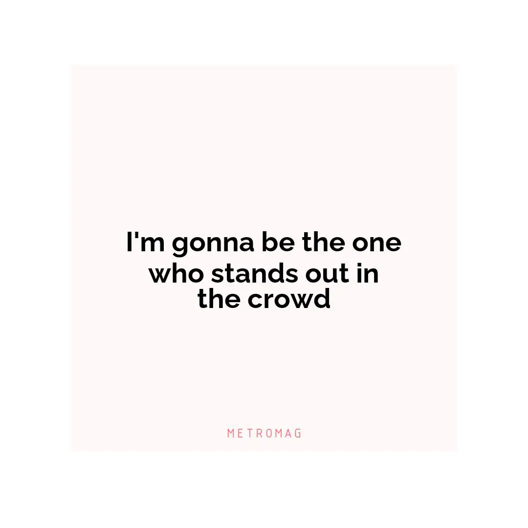 I'm gonna be the one who stands out in the crowd