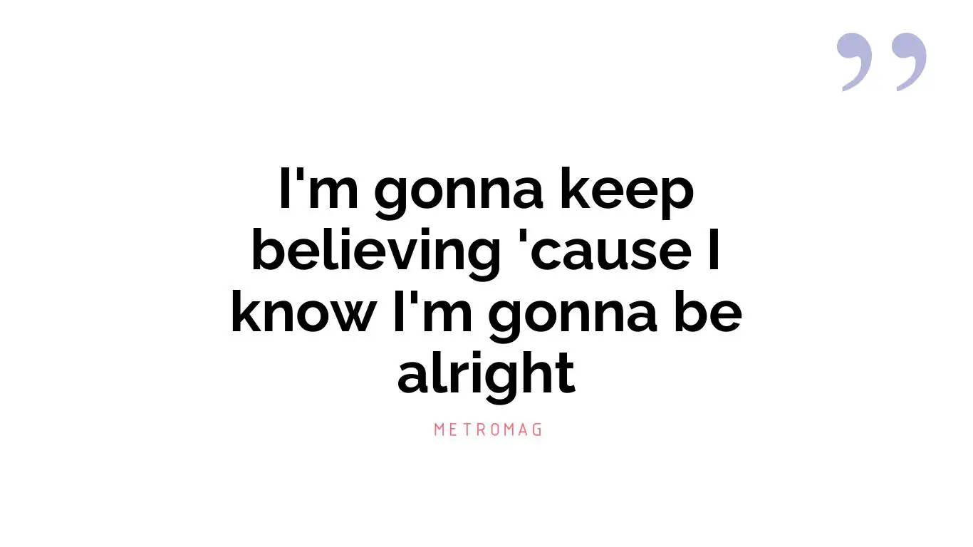 I'm gonna keep believing 'cause I know I'm gonna be alright