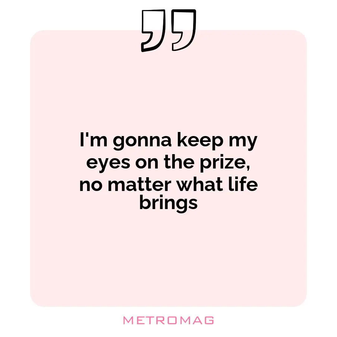 I'm gonna keep my eyes on the prize, no matter what life brings