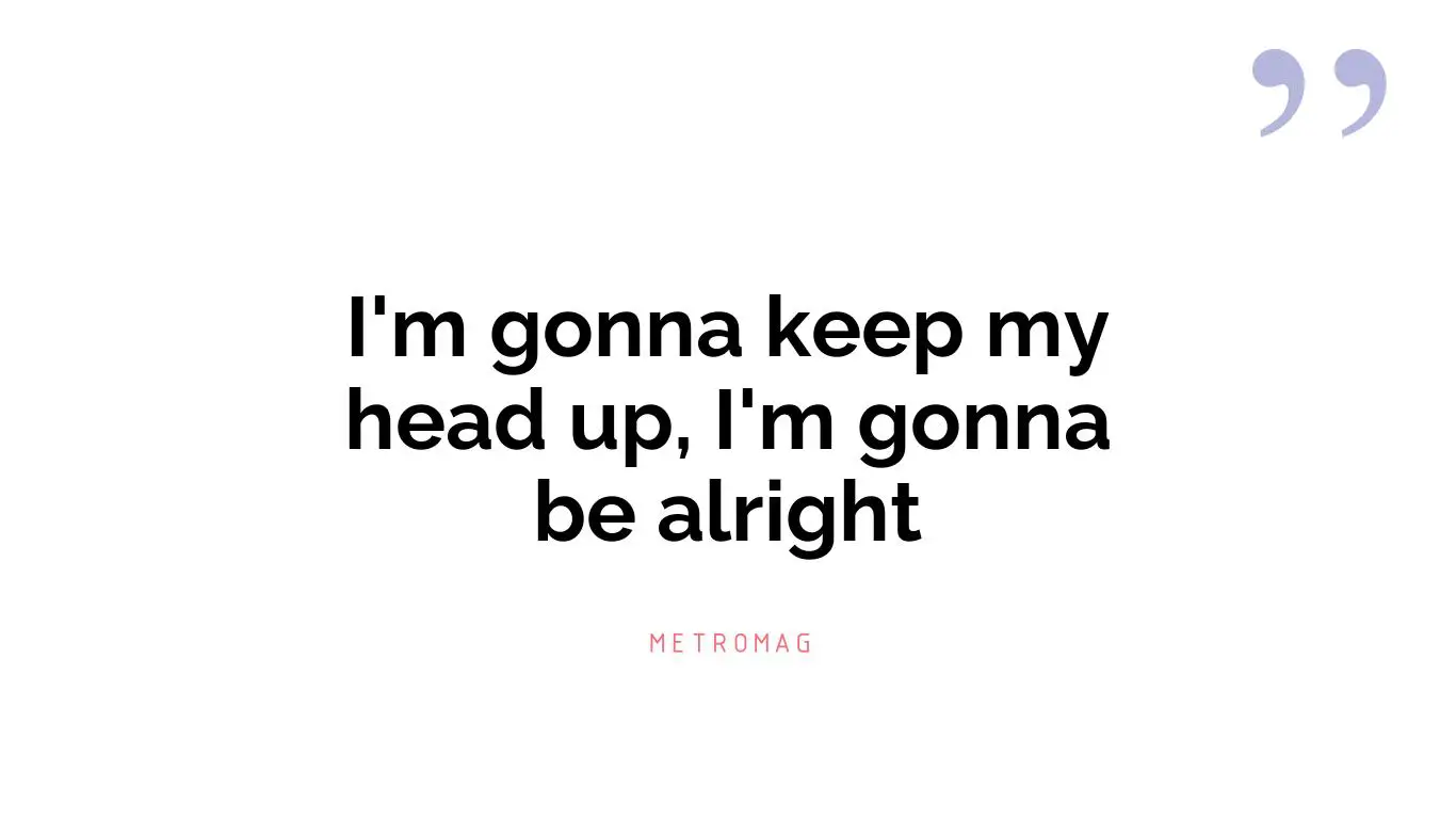 I'm gonna keep my head up, I'm gonna be alright