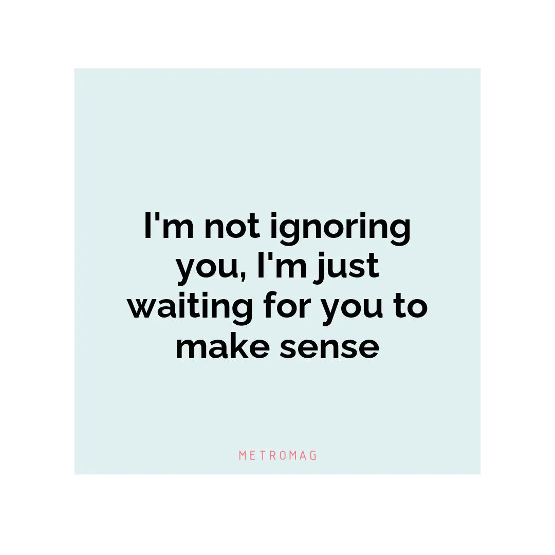 I'm not ignoring you, I'm just waiting for you to make sense