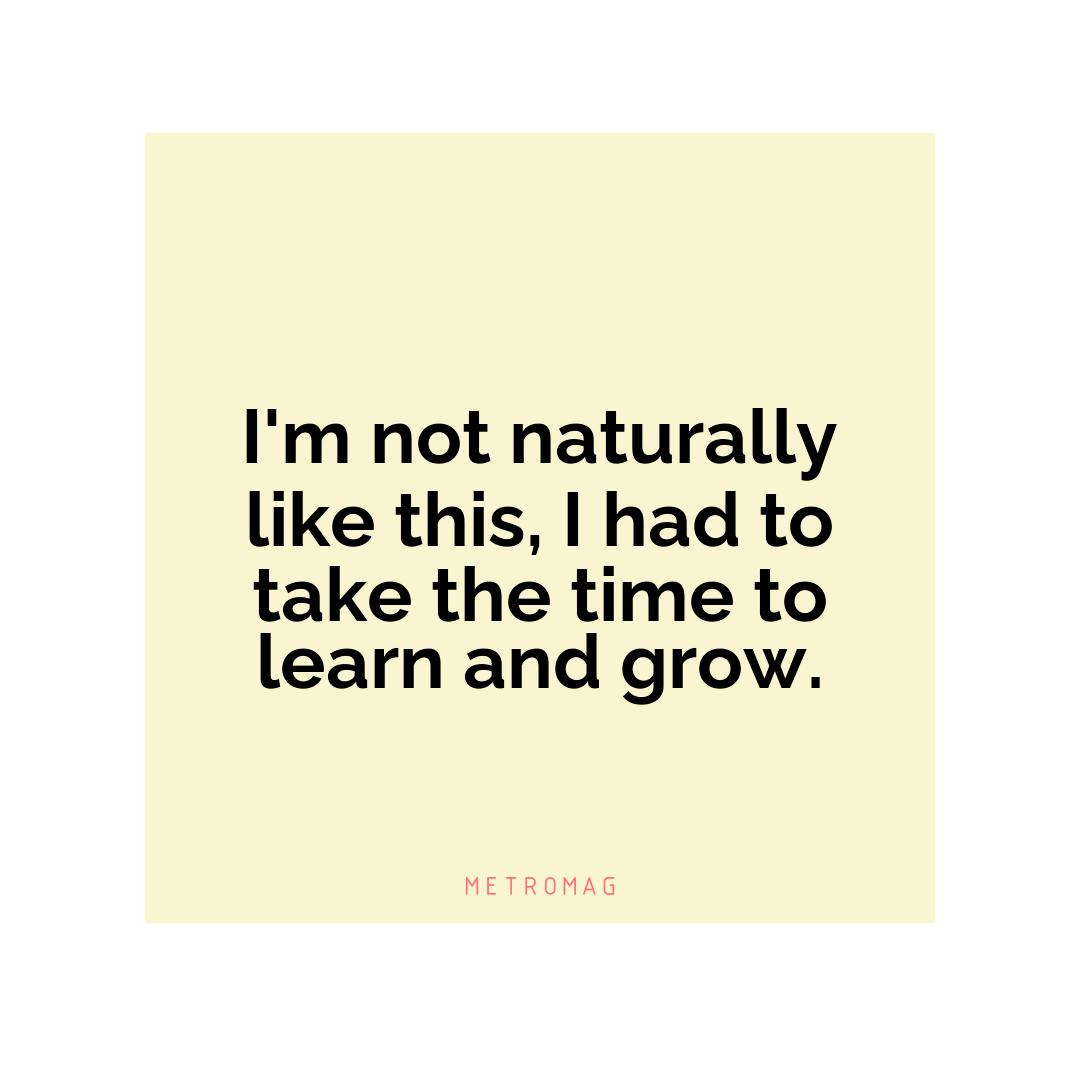 I'm not naturally like this, I had to take the time to learn and grow.
