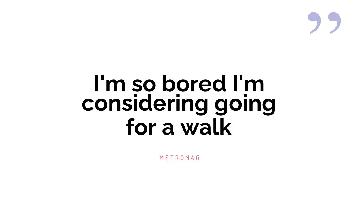 I'm so bored I'm considering going for a walk