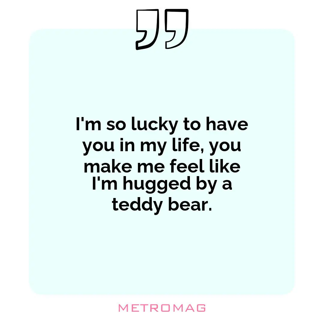 I'm so lucky to have you in my life, you make me feel like I'm hugged by a teddy bear.