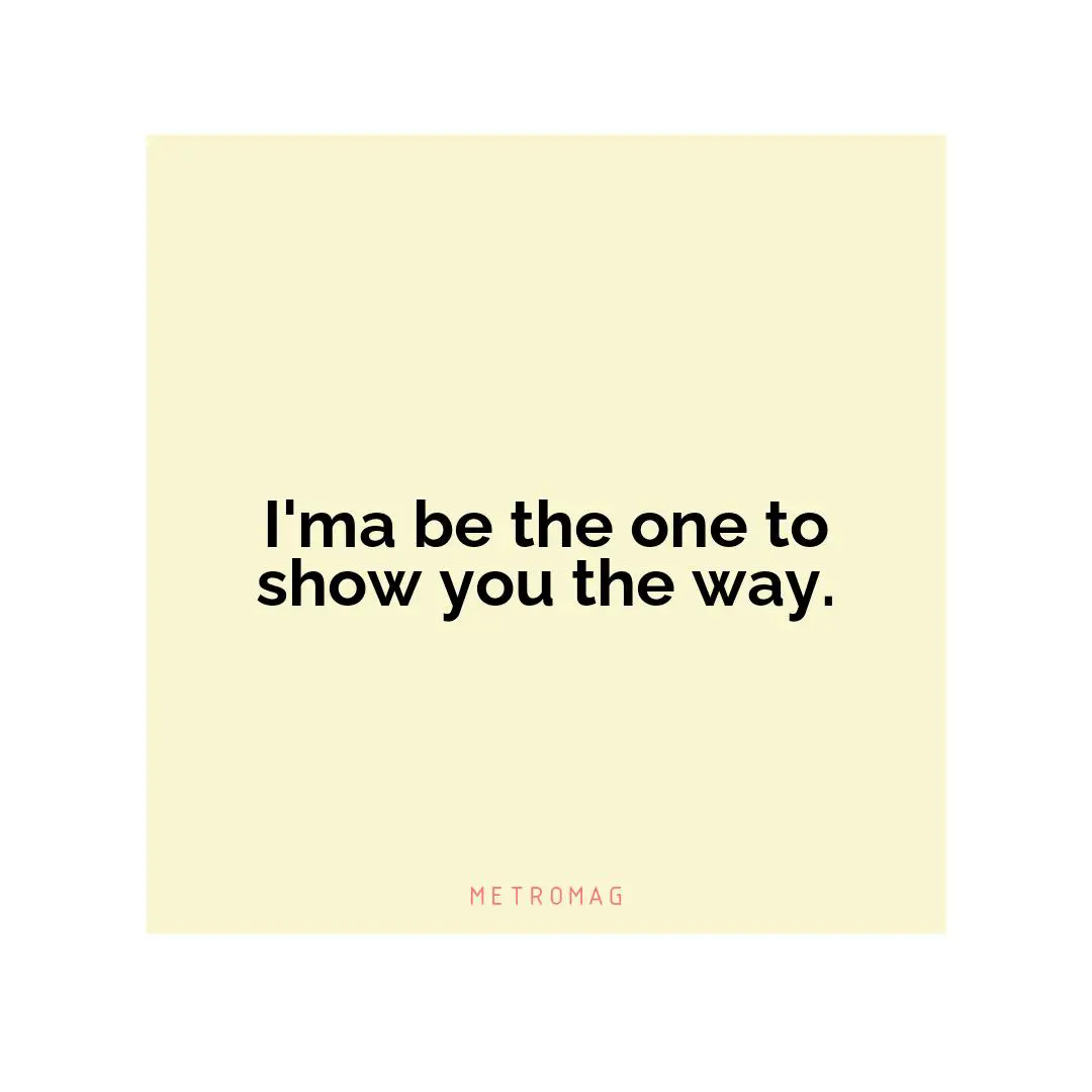 I'ma be the one to show you the way.