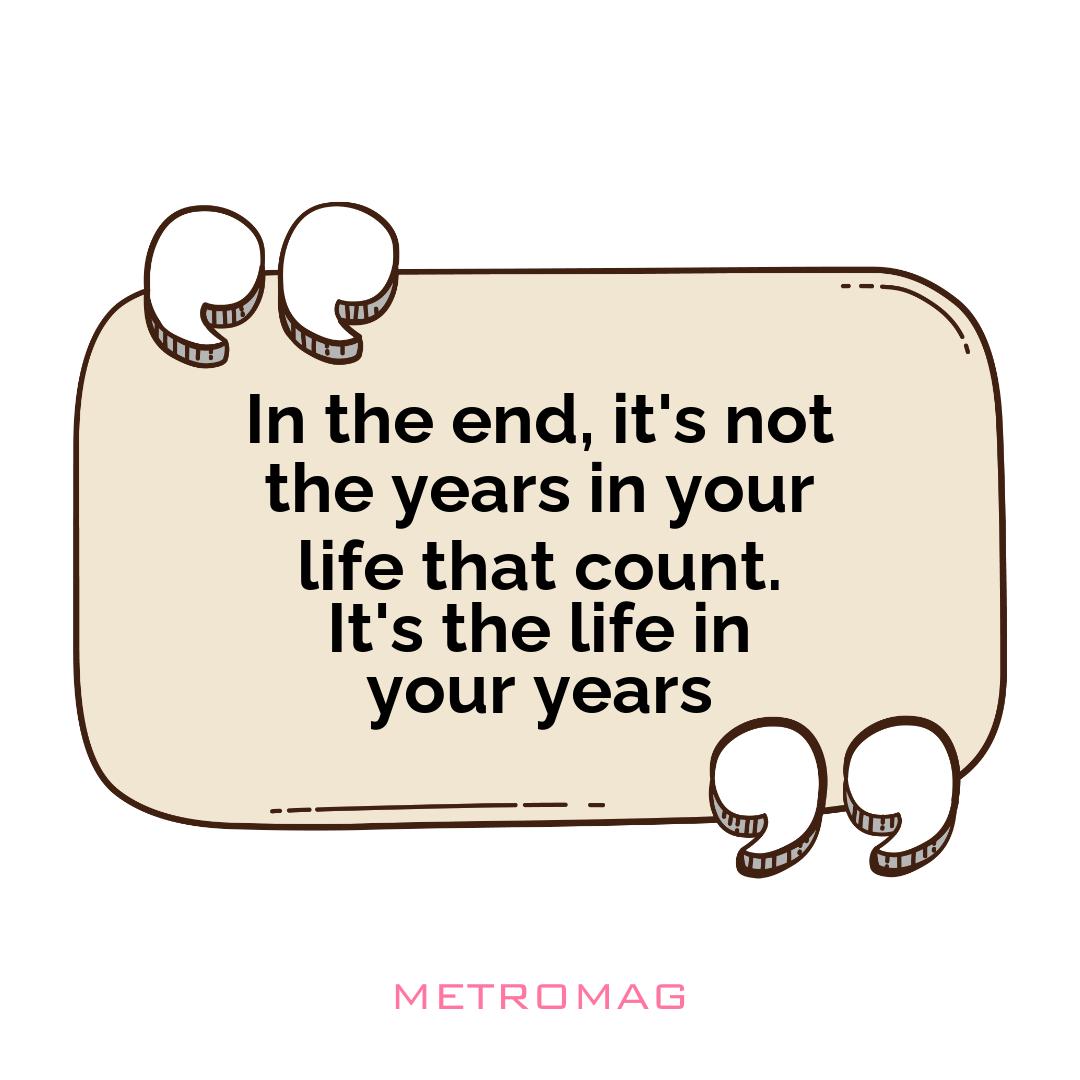 In the end, it's not the years in your life that count. It's the life in your years