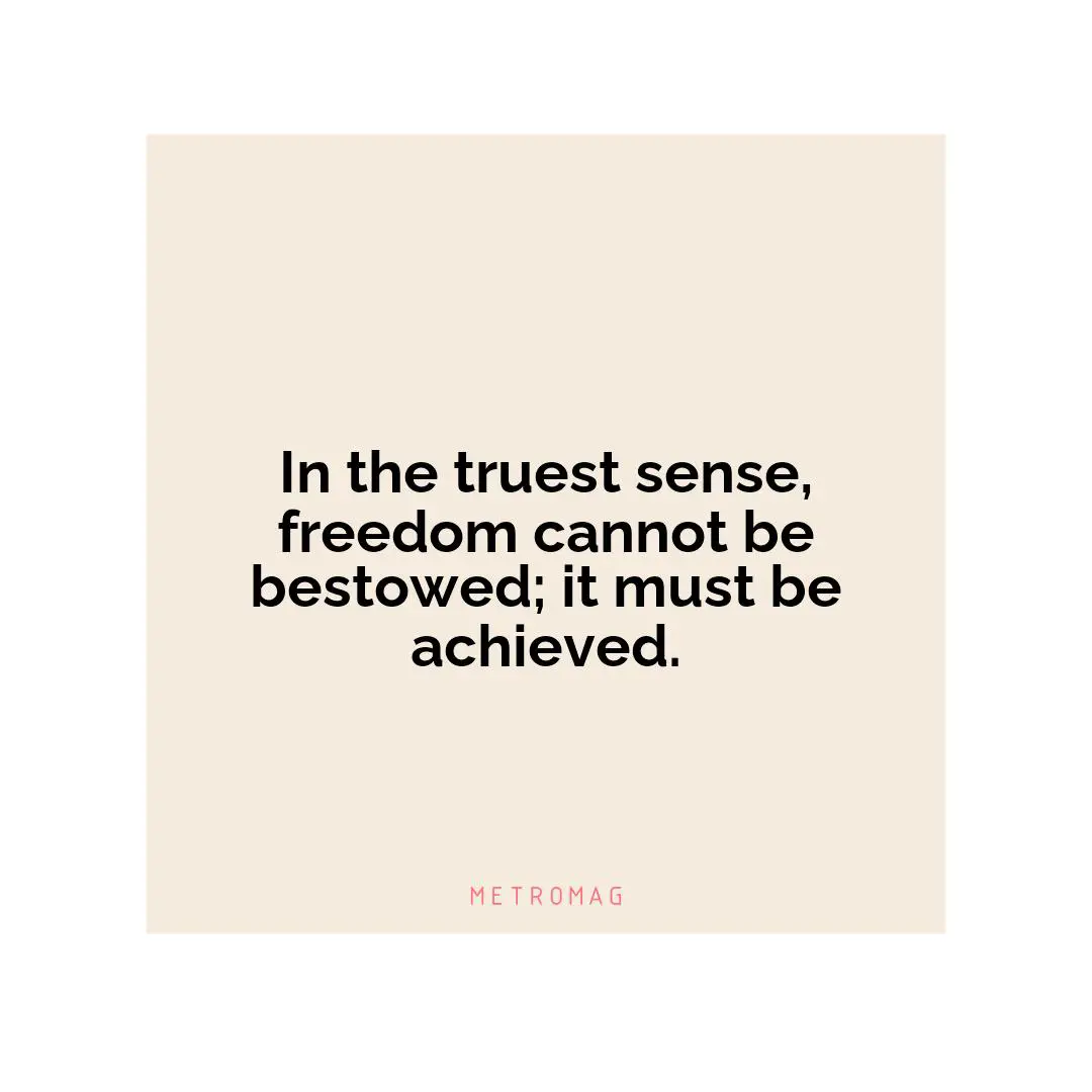 In the truest sense, freedom cannot be bestowed; it must be achieved.