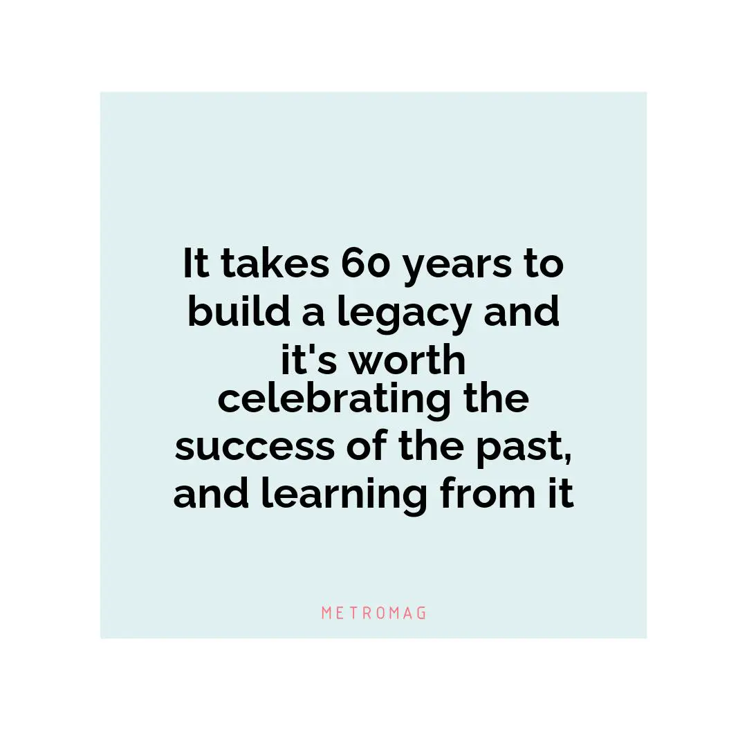 It takes 60 years to build a legacy and it's worth celebrating the success of the past, and learning from it