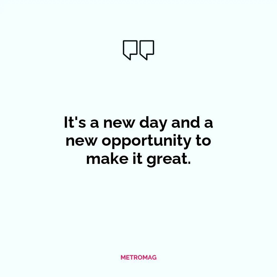 It's a new day and a new opportunity to make it great.