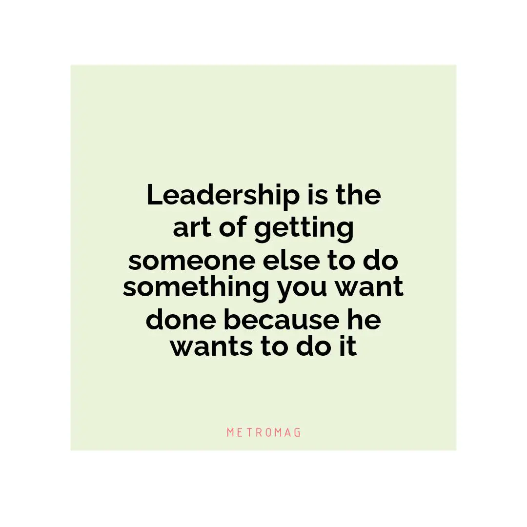 Leadership is the art of getting someone else to do something you want done because he wants to do it