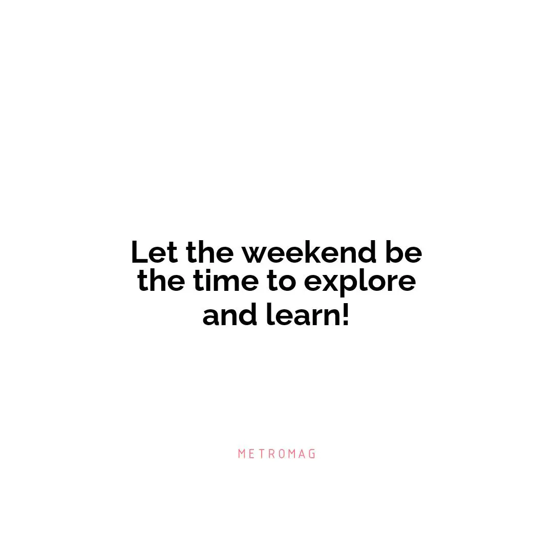 Let the weekend be the time to explore and learn!