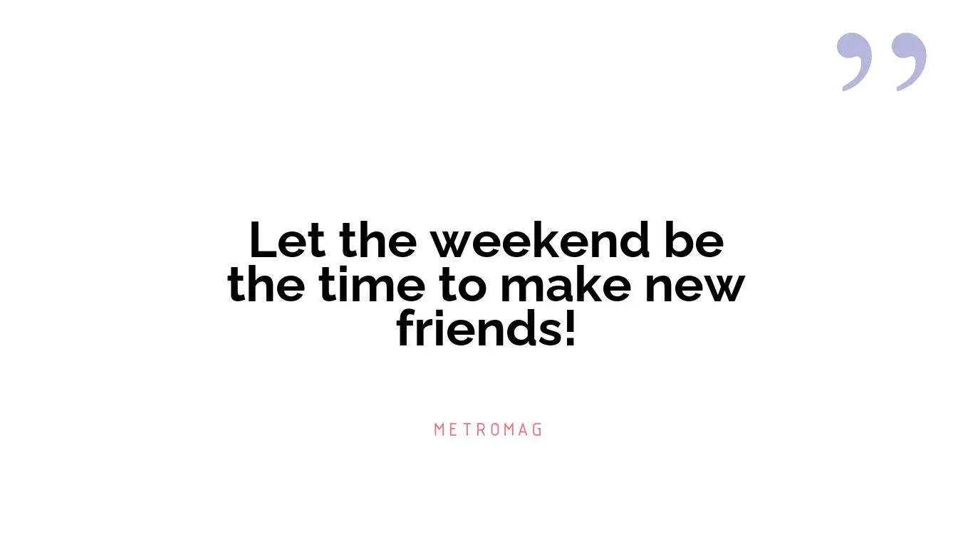 Let the weekend be the time to make new friends!