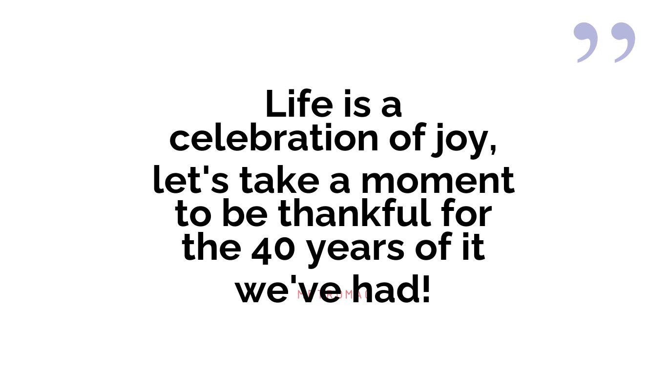 Life is a celebration of joy, let's take a moment to be thankful for the 40 years of it we've had!