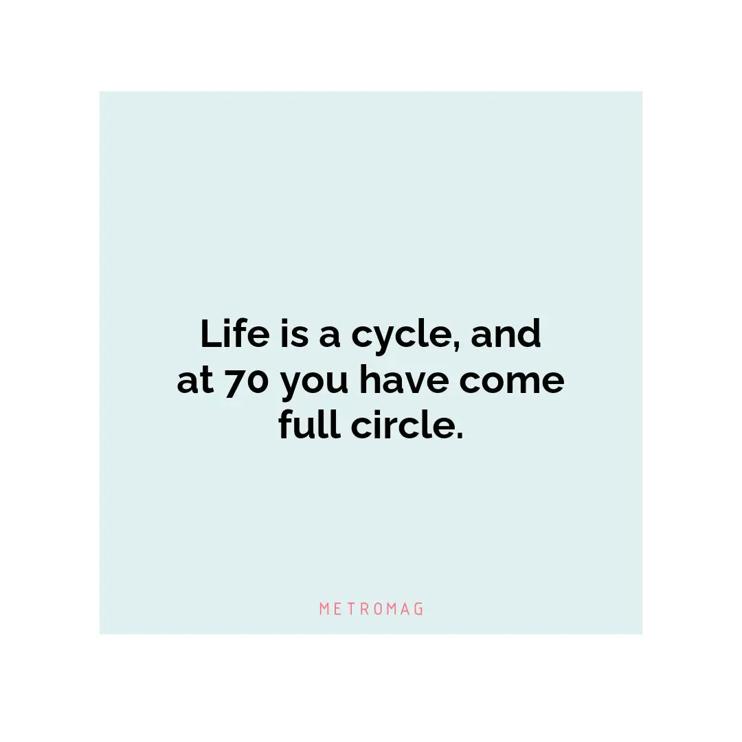 Life is a cycle, and at 70 you have come full circle.
