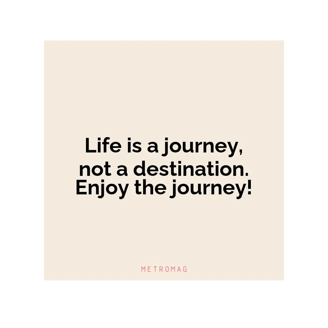 Life is a journey, not a destination. Enjoy the journey!