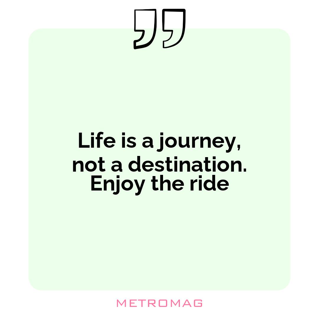 Life is a journey, not a destination. Enjoy the ride