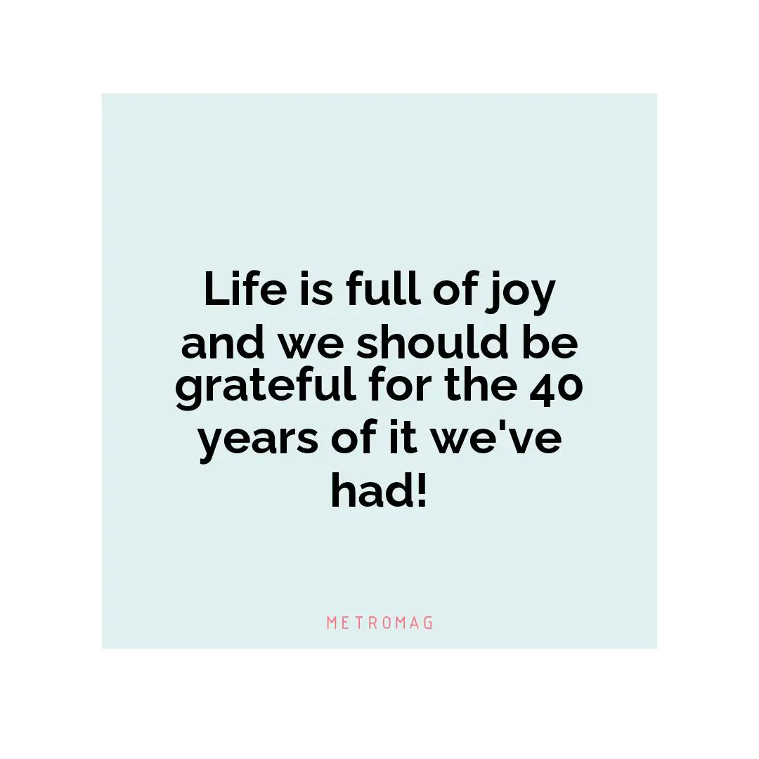Life is full of joy and we should be grateful for the 40 years of it we've had!