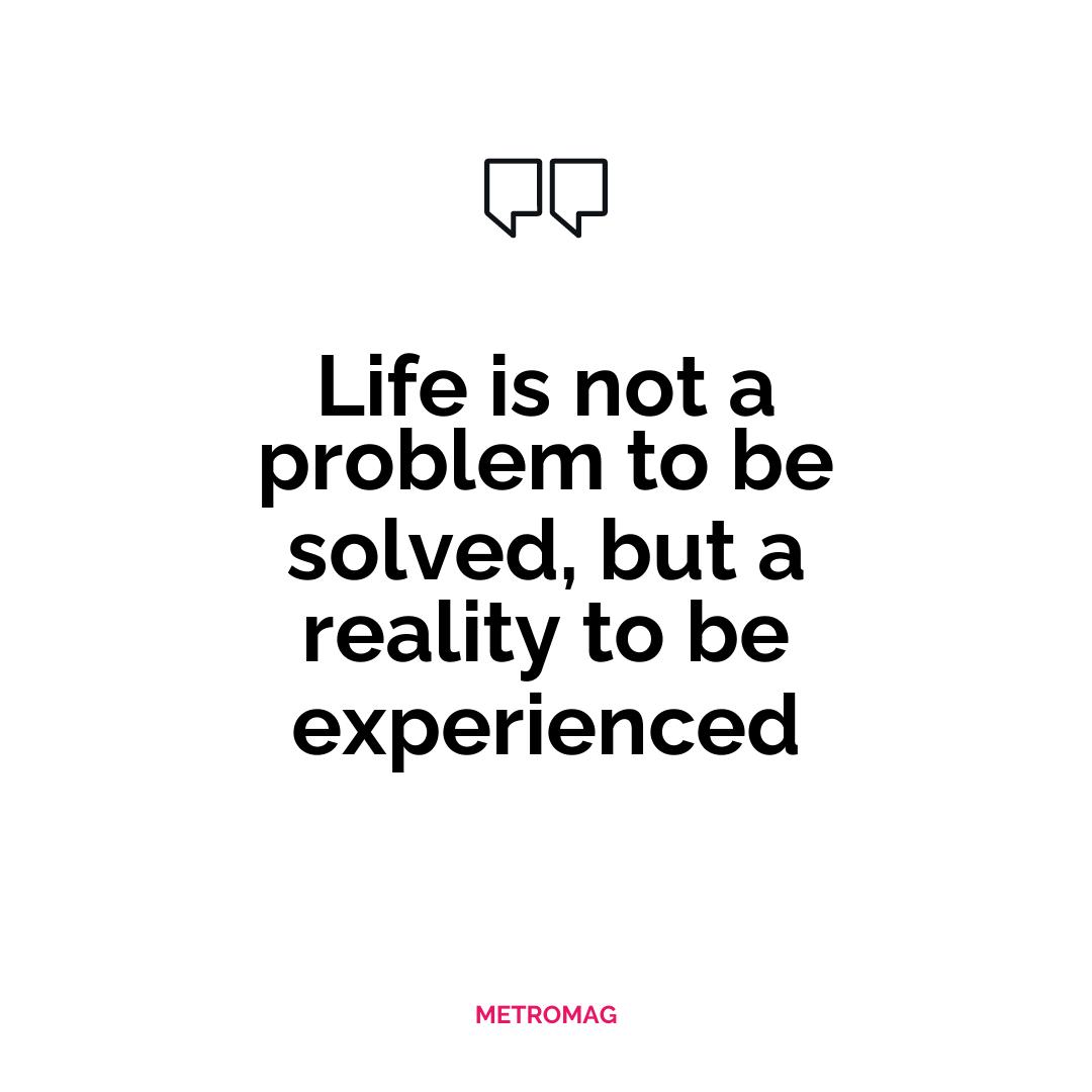 Life is not a problem to be solved, but a reality to be experienced