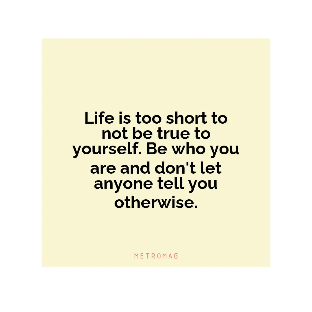 Life is too short to not be true to yourself. Be who you are and don't let anyone tell you otherwise.