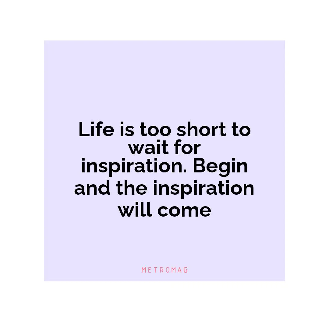 Life is too short to wait for inspiration. Begin and the inspiration will come