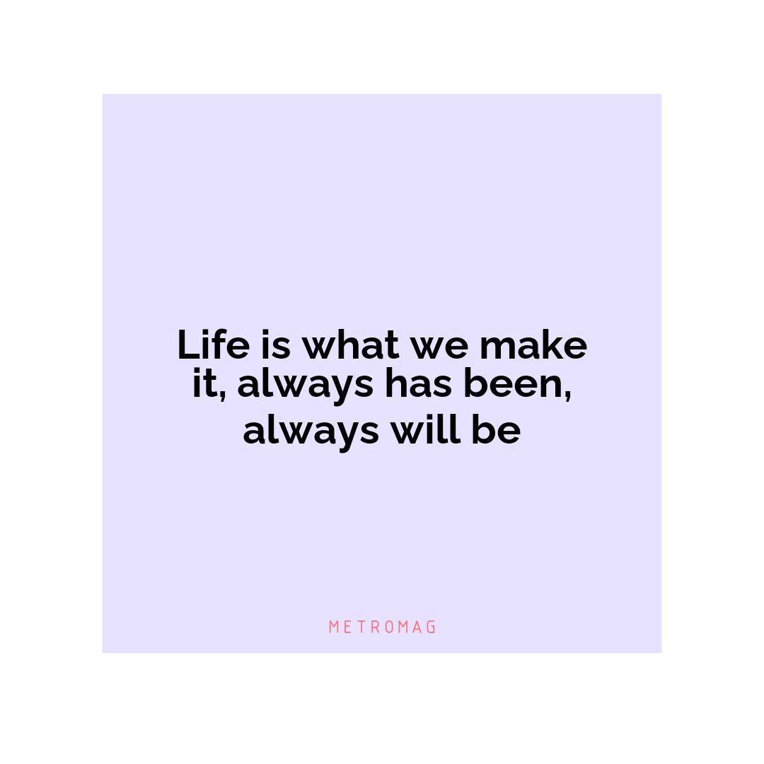 Life is what we make it, always has been, always will be