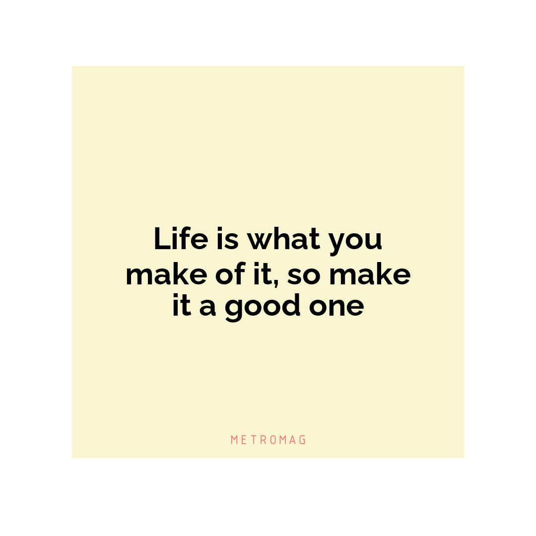 Life is what you make of it, so make it a good one