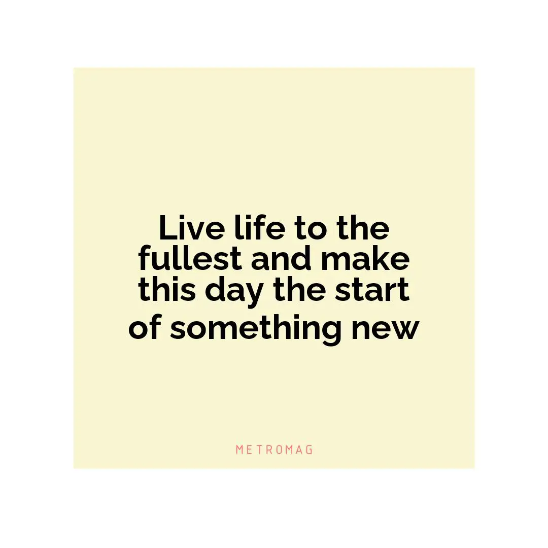 Live life to the fullest and make this day the start of something new