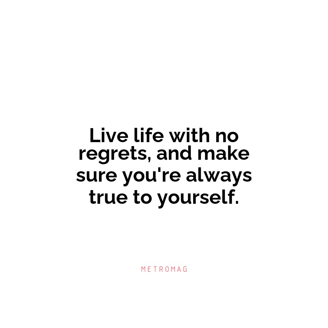 Live life with no regrets, and make sure you're always true to yourself.