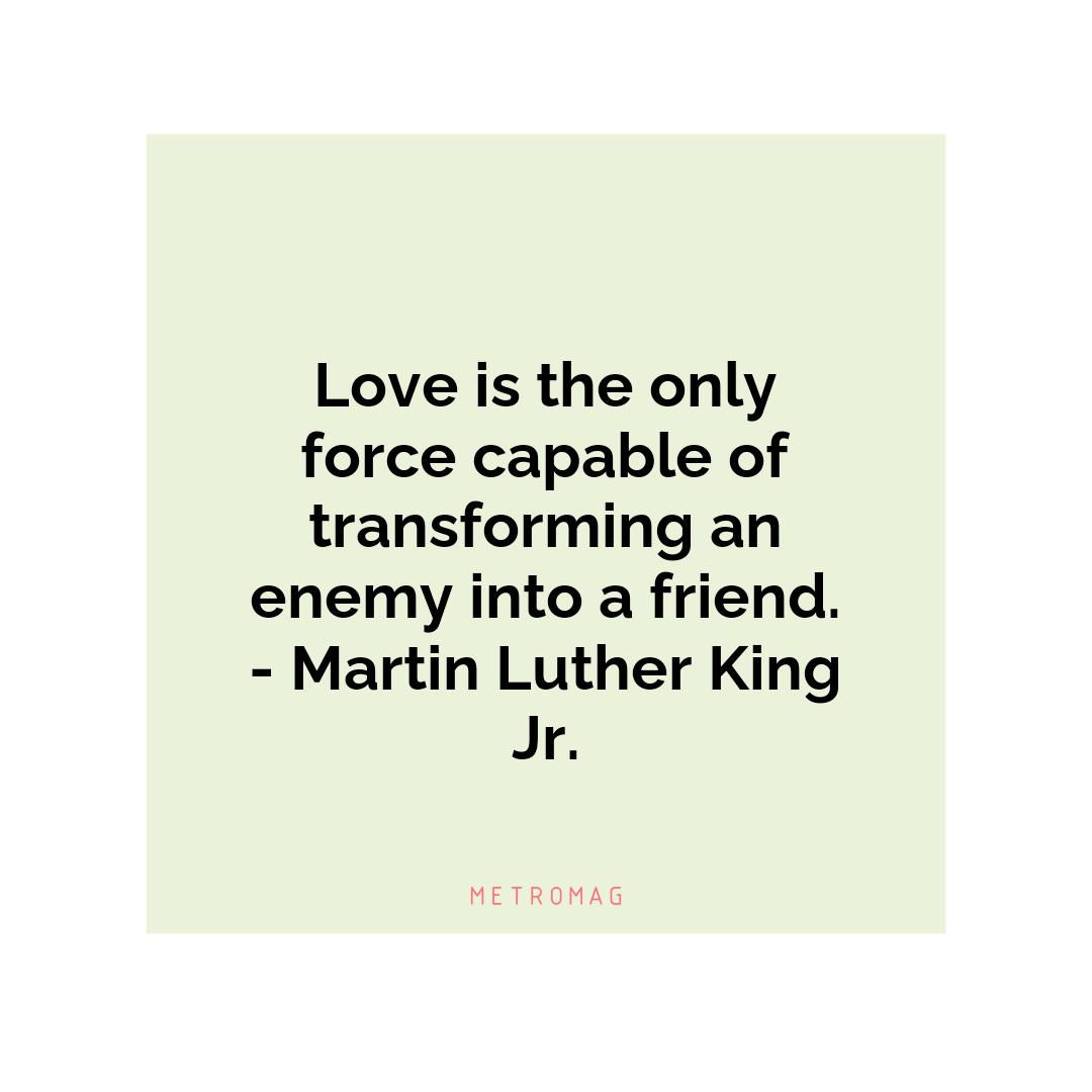 Love is the only force capable of transforming an enemy into a friend. - Martin Luther King Jr.