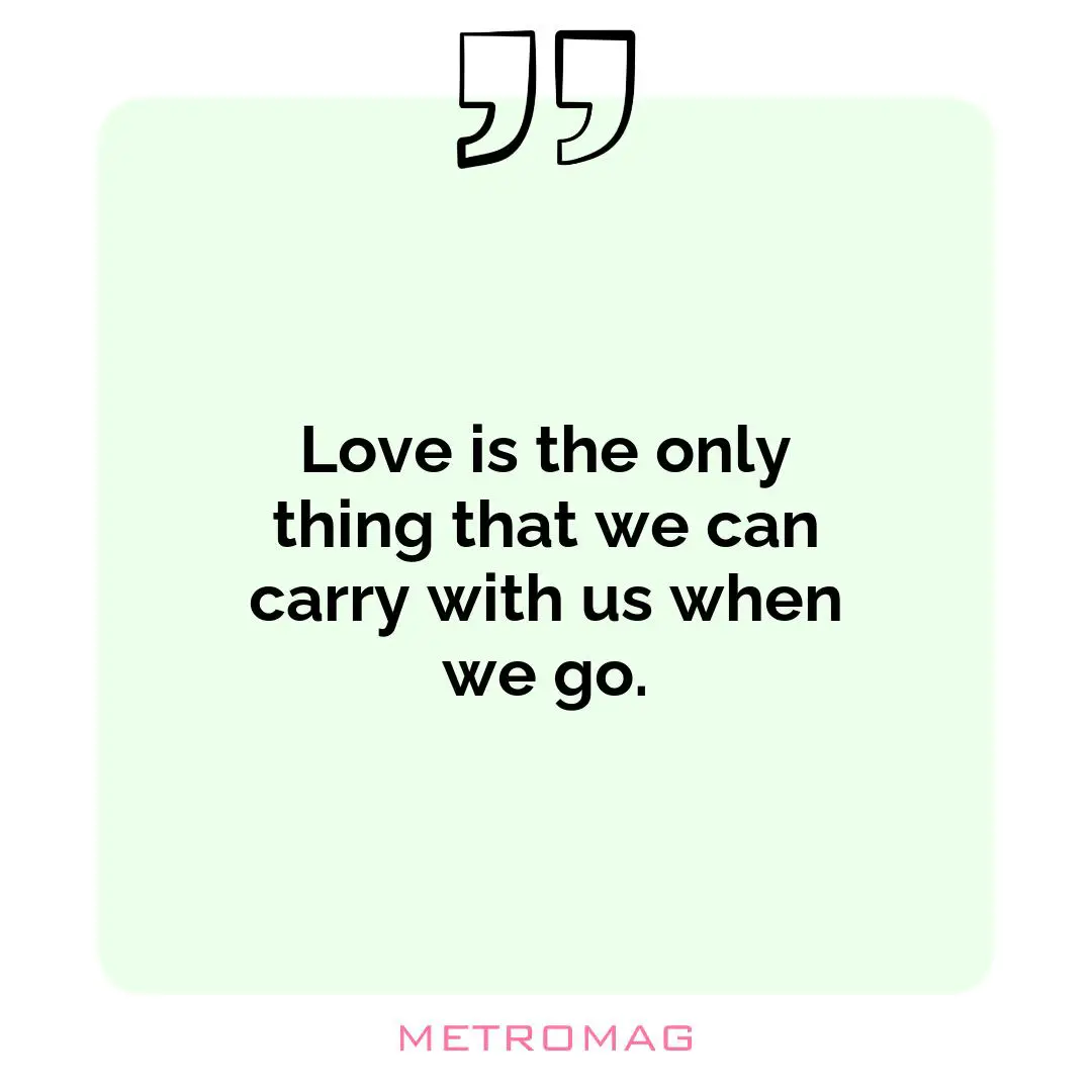 Love is the only thing that we can carry with us when we go.