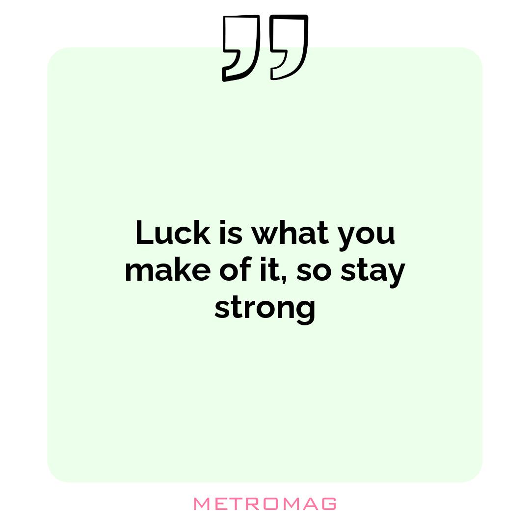 Luck is what you make of it, so stay strong