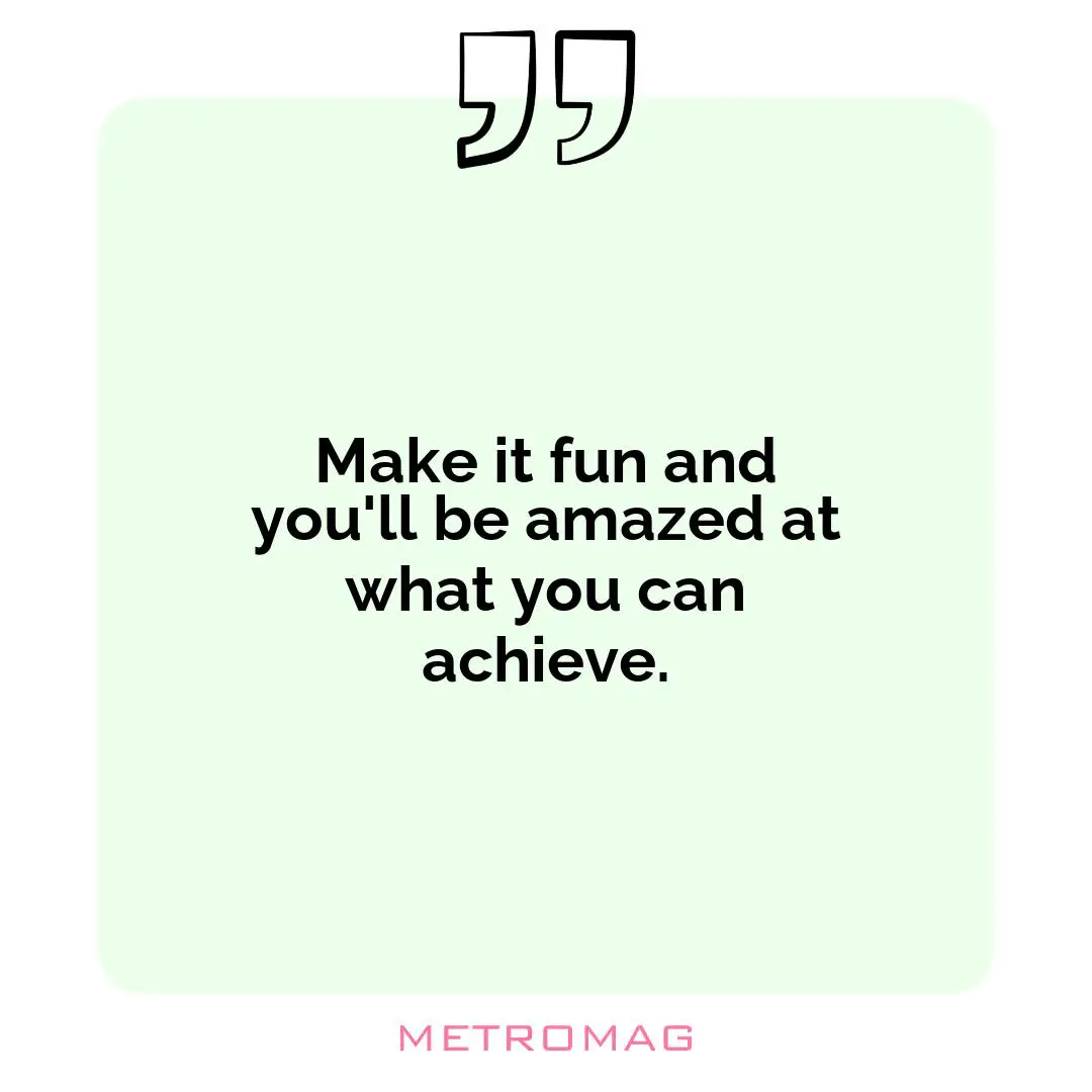 Make it fun and you'll be amazed at what you can achieve.