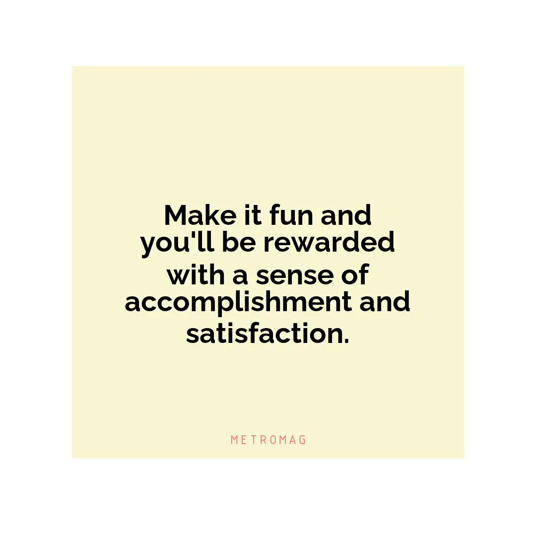 Make it fun and you'll be rewarded with a sense of accomplishment and satisfaction.