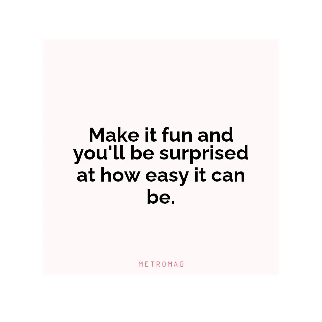 Make it fun and you'll be surprised at how easy it can be.