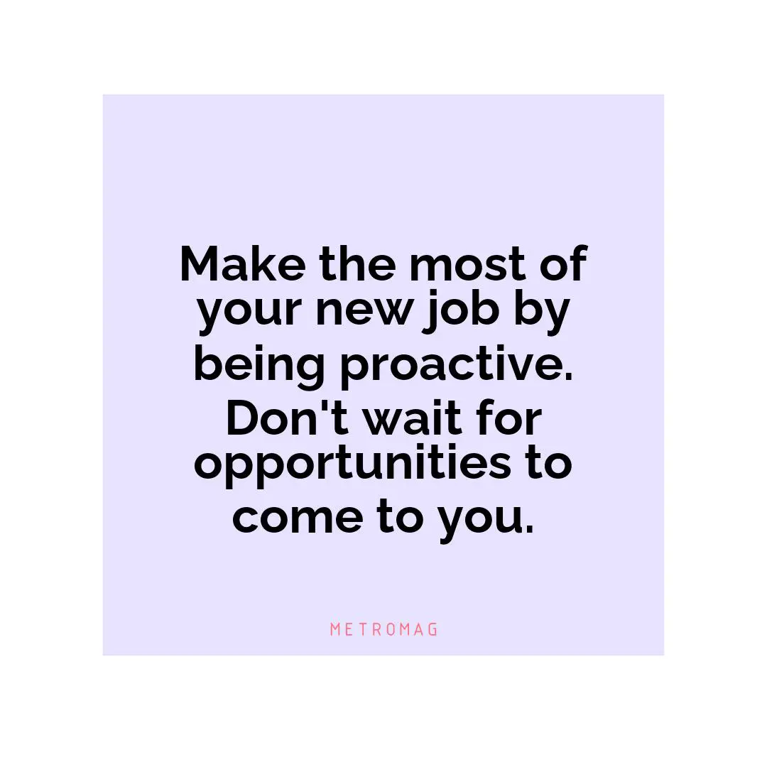 Make the most of your new job by being proactive. Don't wait for opportunities to come to you.